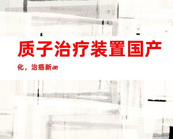 质子治疗装置国产化，治癌新技术有望惠及普通患者