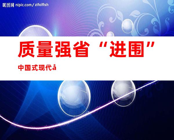 质量强省“进围”中国式现代化河北场景开释哪些成长旌旗灯号？