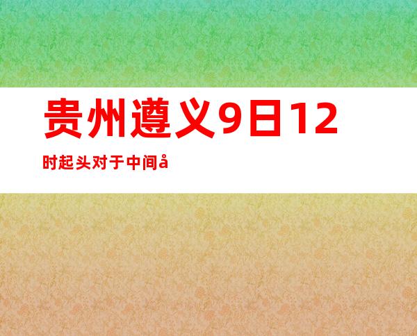 贵州遵义9日12时起头对于中间城区入城通道施行姑且交通管制