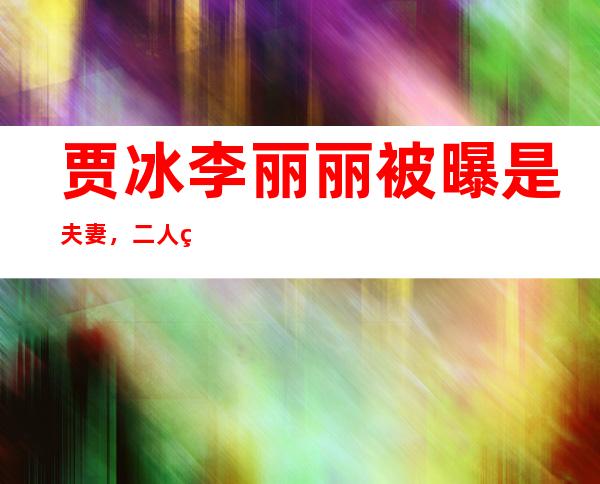 贾冰李丽丽被曝是夫妻，二人真实关系原来是这种！