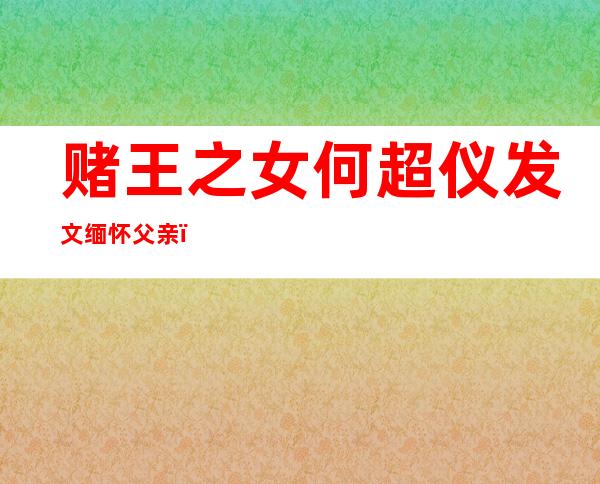 赌王之女何超仪发文缅怀父亲，字字情真意切引发网友们的共鸣