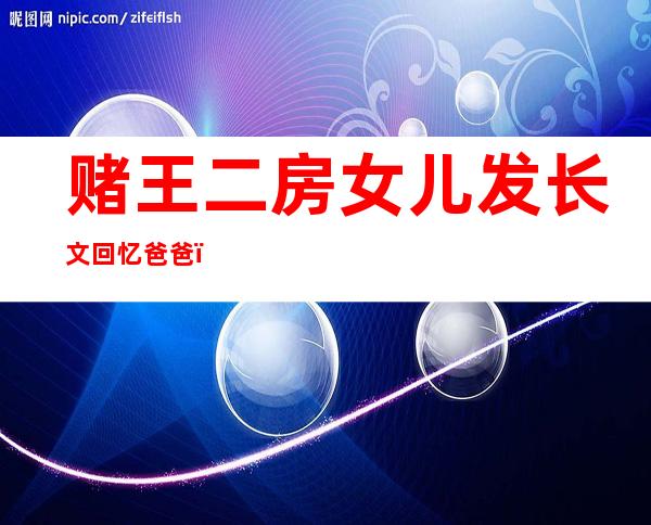 赌王二房女儿发长文回忆爸爸，选择时间颇有深意发布会痛哭流涕