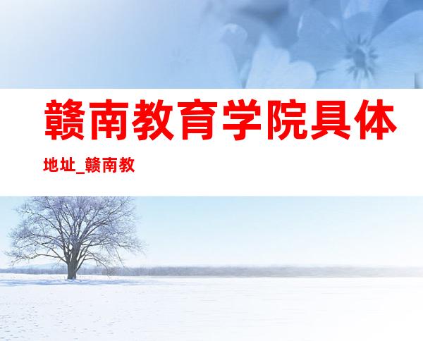 赣南教育学院具体地址_赣南教育学院地址、乘车路线（本部）