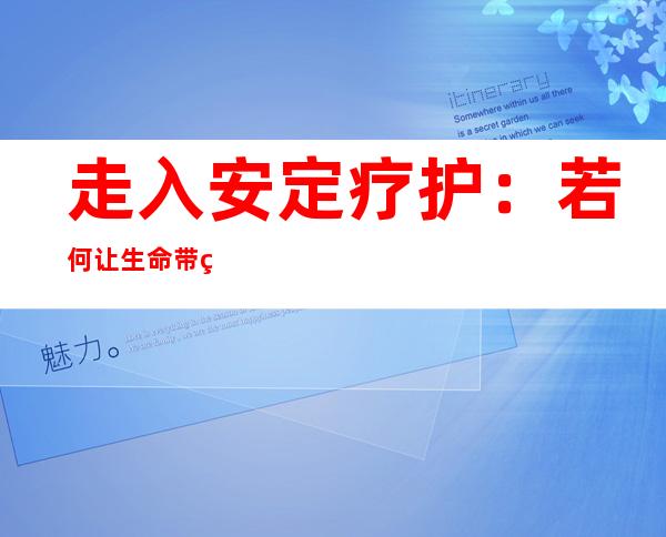 走入安定疗护：若何让生命带着温热“谢幕”？