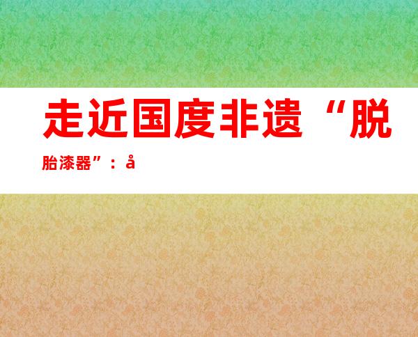 走近国度非遗“脱胎漆器”：彻底掌握需历练数十年