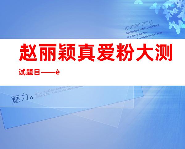 赵丽颖真爱粉大测试题目——赵丽颖真爱粉大测试题