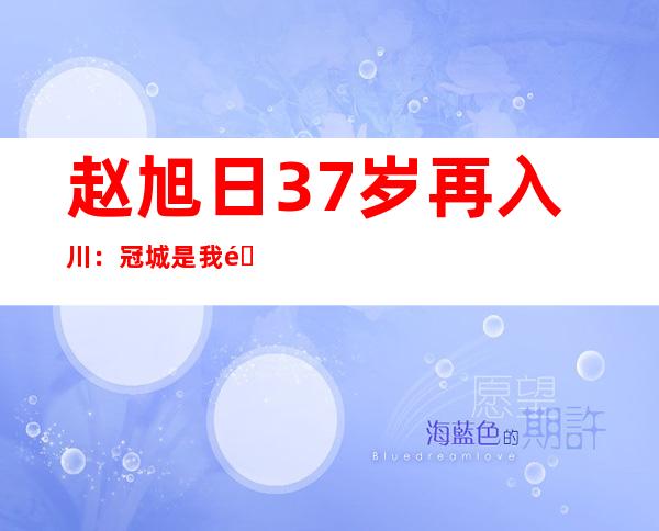 赵旭日37岁再入川：冠城是我重要的一站，希望在九牛实现团队和个人价值