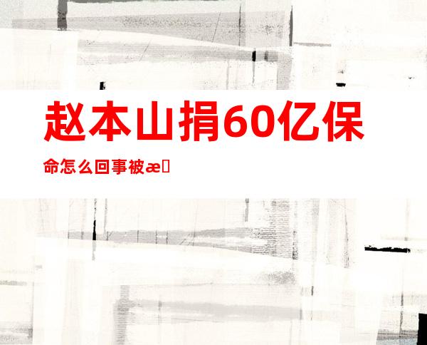 赵本山捐60亿保命怎么回事 被抓的传闻保持沉默