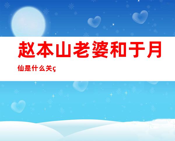 赵本山老婆和于月仙是什么关系