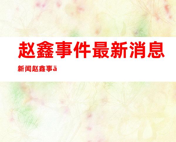 赵鑫事件最新消息新闻  赵鑫事件最新消息今天