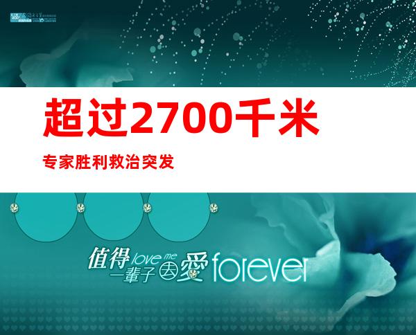 超过2700千米 专家胜利救治突发重症胆源性胰腺炎青年