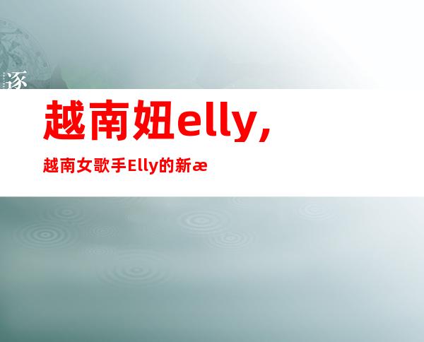 越南妞elly,越南女歌手Elly的新歌首发