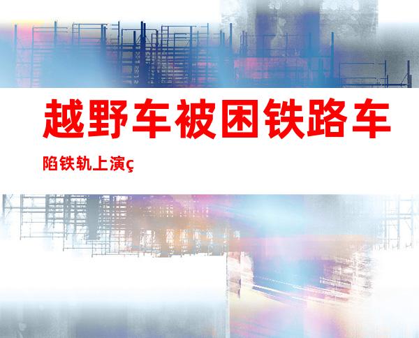 越野车被困铁路 车陷铁轨上演生死时刻抢险救援刻不容缓