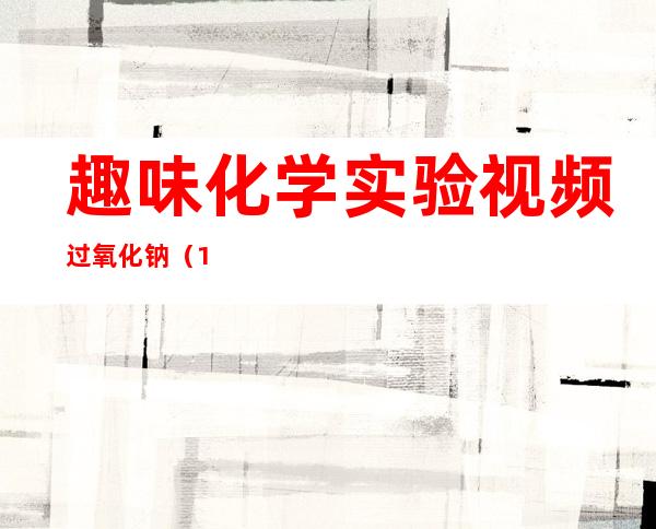 趣味化学实验视频过氧化钠（108个趣味化学实验视频）