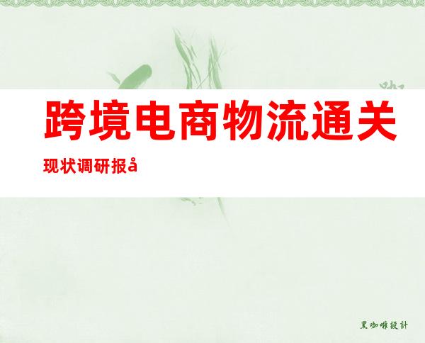 跨境电商物流通关现状调研报告（跨境电商物流中的通关与报关）