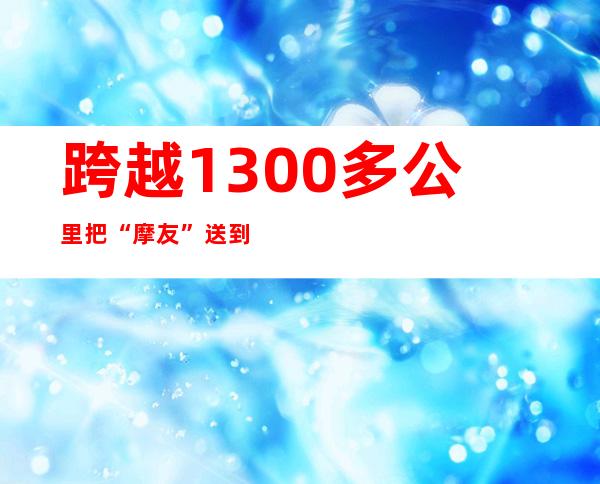 跨越1300多公里 把“摩友”送到家