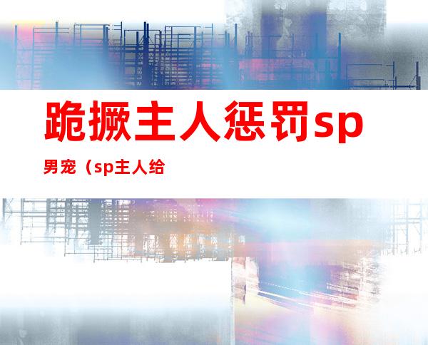 跪撅主人惩罚sp男宠（sp主人给我用姜罚）