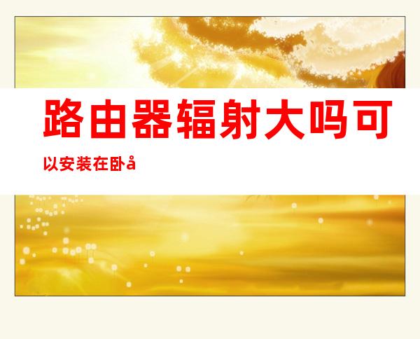 路由器辐射大吗?可以安装在卧室吗——华为无线路由器辐射大吗