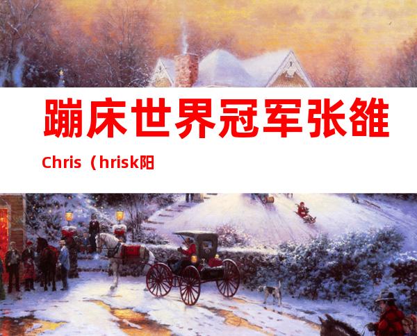 蹦床世界冠军张雒Chris（hrisk阳性是啥意思）