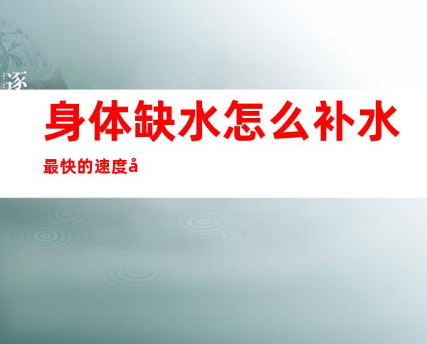 身体缺水怎么补水最快的速度大口喝还是小口唱（身体缺水怎么补水最快的速度中医）