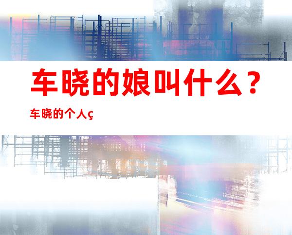 车晓的娘叫什么？车晓的个人简介2021现状