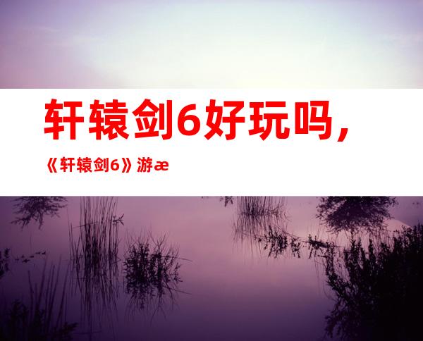 轩辕剑6好玩吗,《轩辕剑6》游戏评测：好玩程度如何？