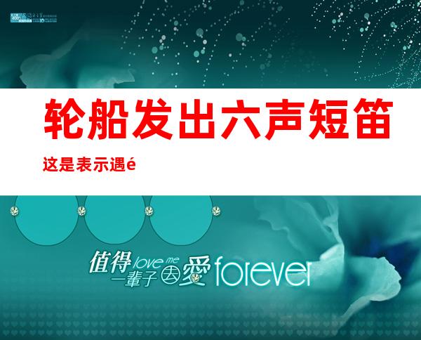 轮船发出六声短笛这是表示遇险吗,轮船发出六声短笛这代表什么意思