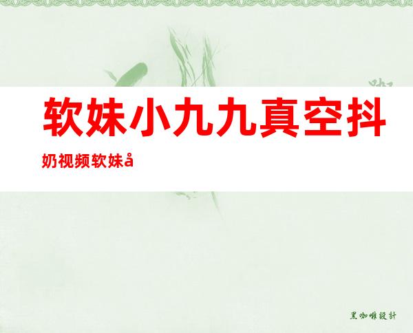 软妹小九九真空抖奶视频 软妹小九九直播漏电录像回放