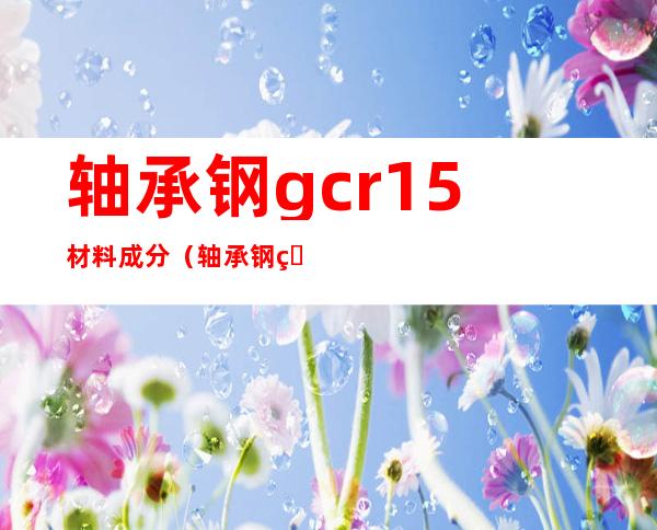 轴承钢gcr15材料成分（轴承钢珠是什么材料）