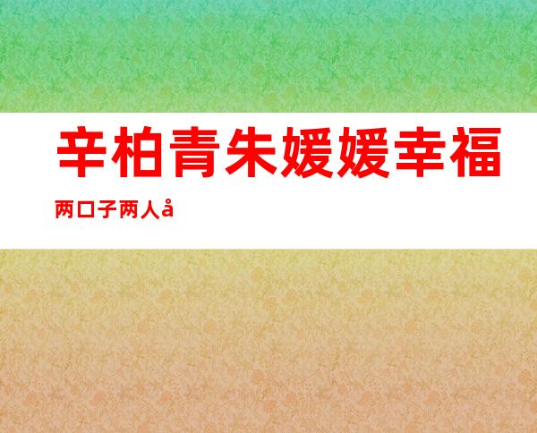 辛柏青朱媛媛幸福两口子 两人已相恋20多年