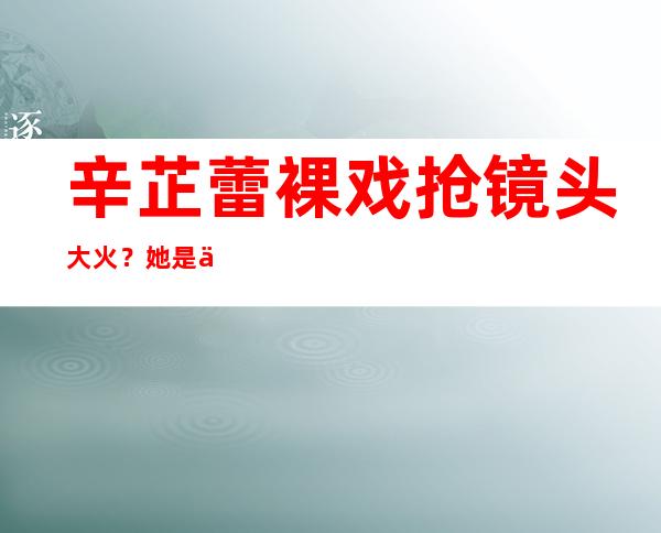 辛芷蕾裸戏抢镜头大火？她是不是这样的人呢？