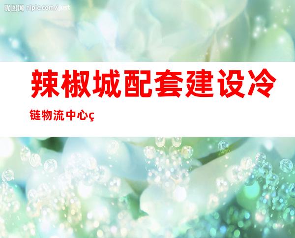 辣椒城配套建设冷链物流中心的积极影响（辣椒城清真寺招生简章2020年）