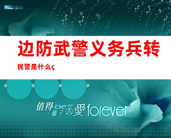 边防武警义务兵转民警是什么编制（边防武警和武警的区别是什么）