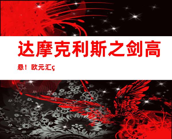 达摩克利斯之剑高悬！欧元汇率再破平价，1欧元兑0.9932美元，续创20年新低