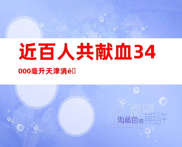 近百人共献血34000毫升 天津消防特勤支队组织展开无偿献血