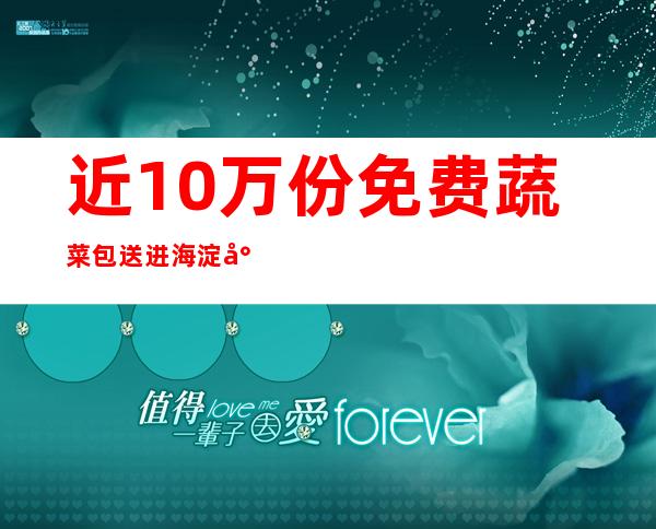 近10万份免费蔬菜包送进海淀封管控社区