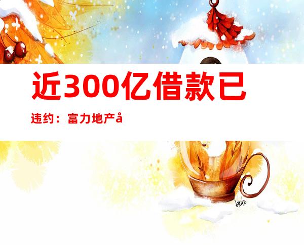 近300亿借款已违约：富力地产年亏164亿被审计师出具“保留意见”