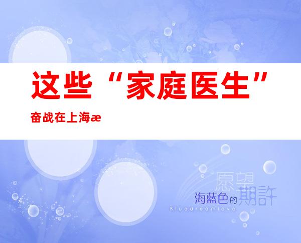 这些“家庭医生”奋战在上海抗疫一线