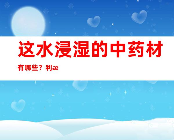 这水浸湿的中药材有哪些？利水渗湿中药成味归经及作用剂量