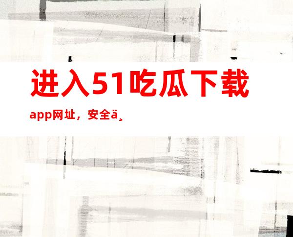 进入51吃瓜下载app网址，安全下载