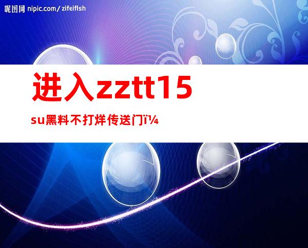 进入zztt15.su黑料不打烊传送门，观看最新更新