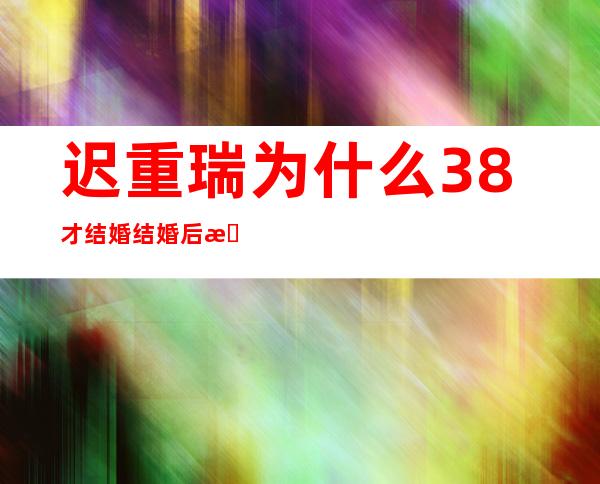 迟重瑞为什么38才结婚 结婚后有几个孩子