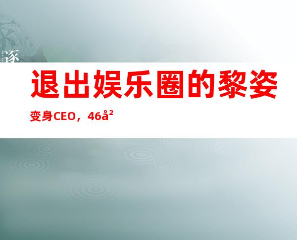 退出娱乐圈的黎姿变身CEO，46岁颜值不减帮弟弟圆梦，这位「旧时光·美人」活得真·漂亮！