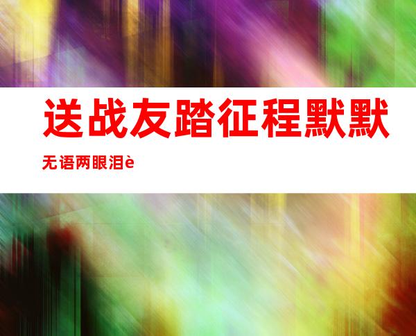 送战友踏征程默默无语两眼泪耳边响起驼铃声（送战友踏征程默默无语两眼泪）