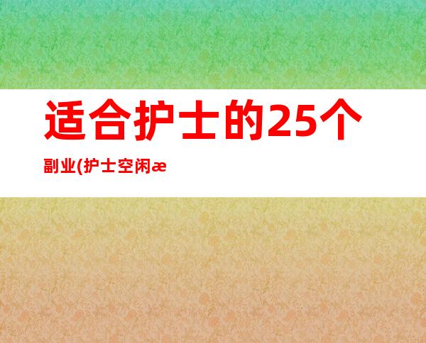 适合护士的25个副业(护士空闲时间做的兼职项目)（适合护士的25个副业是哪些?）