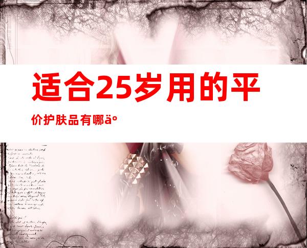 适合25岁用的平价护肤品有哪些？25岁平价护肤品排行榜推荐 _护肤品