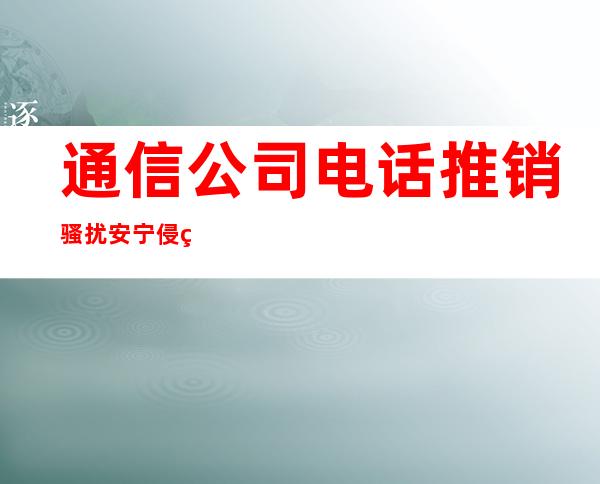 通信公司电话推销骚扰安宁 侵犯隐私担责赔偿