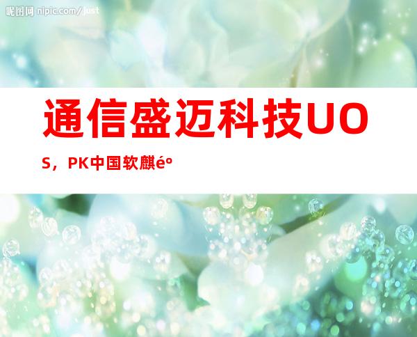 通信盛迈科技UOS，PK中国软麒麟OS