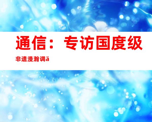 通信：专访国度级非遗漫瀚调传承人奇附林：老天赏饭，乐在此中