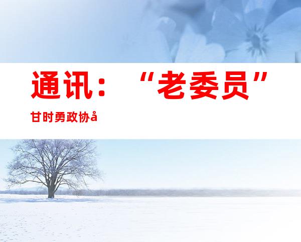 通讯：“老委员”甘时勇政协履职第十一年：“我重新出发了”